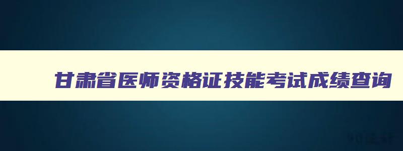 甘肃省医师资格证技能考试成绩查询,甘肃省执业医师技能考试成绩怎么查询