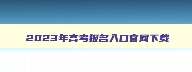 2023年高考报名入口官网下载,2023年高考报名入口