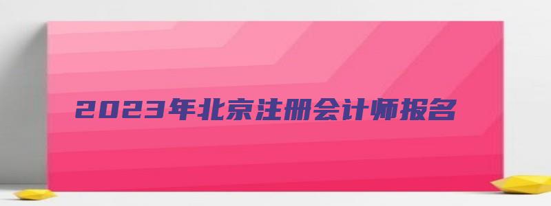 2023年北京注册会计师报名（2023年北京注册会计师报名时间）