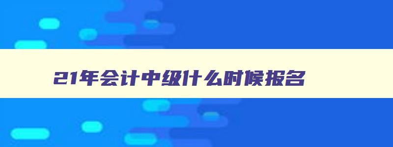 21年会计中级什么时候报名