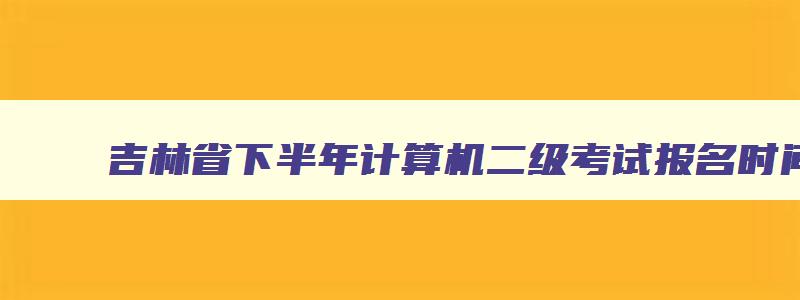 吉林省下半年计算机二级考试报名时间