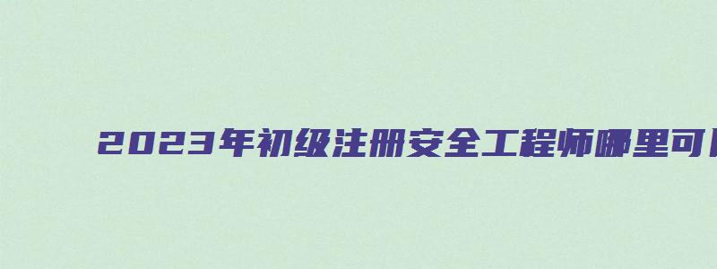 2023年初级注册安全工程师哪里可以考（2023年初级注册安全工程师哪里可以考试）