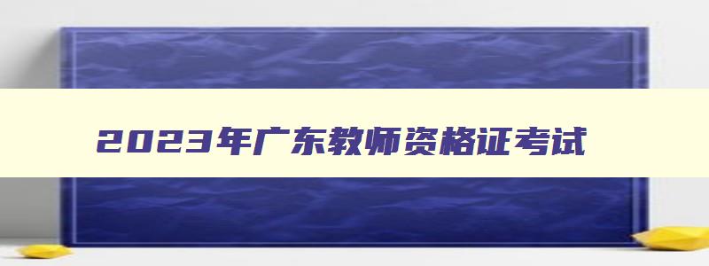 2023年广东教师资格证考试,广东教师资格证2023年考试时间