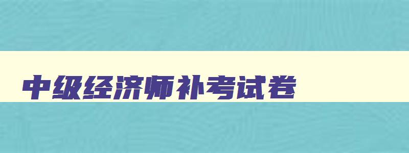 中级经济师补考试卷,2023年中级经济师补考试题