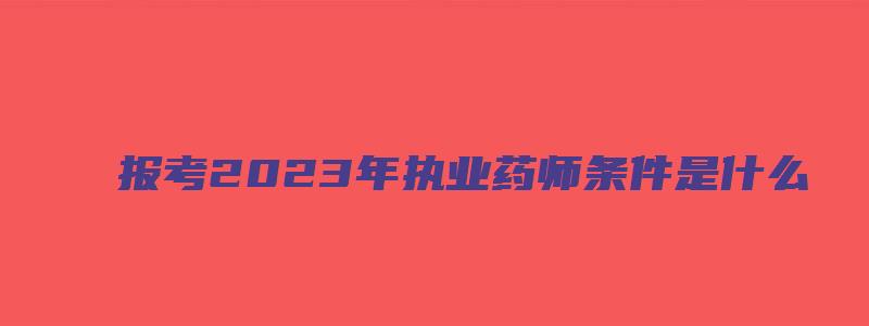 报考2023年执业药师条件是什么（报考2023年执业药师条件是什么呢）