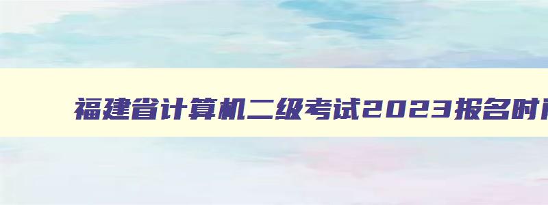 福建省计算机二级考试2023报名时间,福建省计算机二级成绩什么时候出来