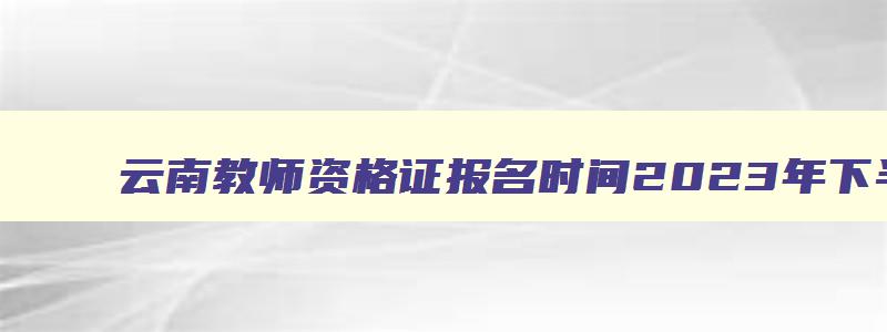 云南教师资格证报名时间2023年下半年