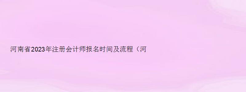 河南省2023年注册会计师报名时间及流程（河南省2023年注册会计师报名时间及流程图）