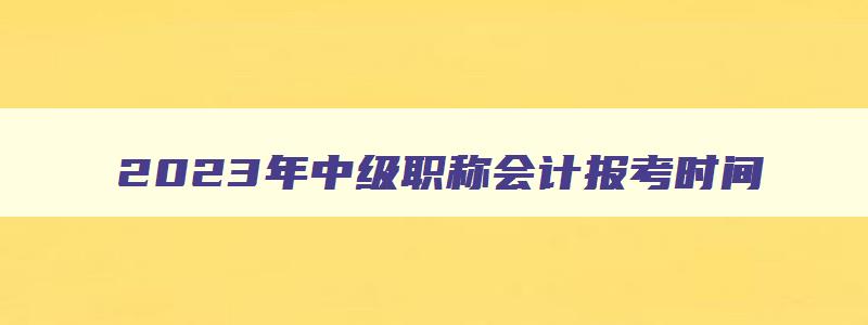 2023年中级职称会计报考时间