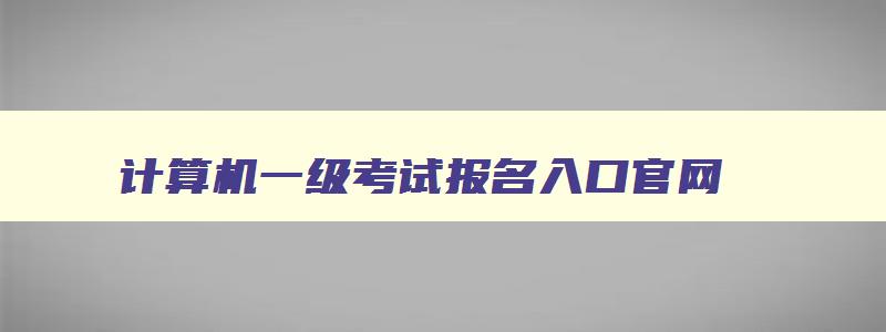 计算机一级考试报名入口官网,计算机二级报名官网准考证打印