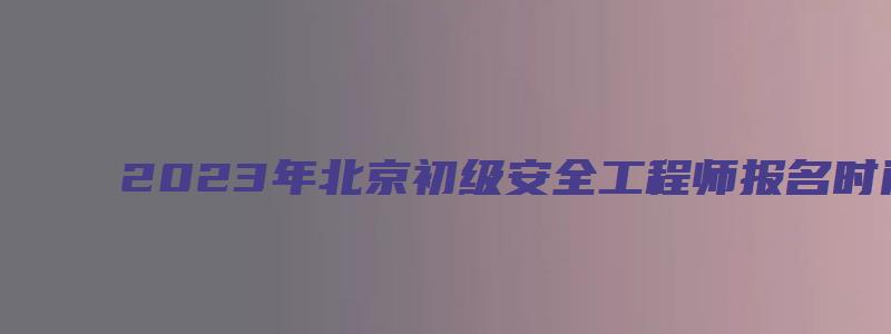 2023年北京初级安全工程师报名时间（2023年北京初级安全工程师报名时间表）