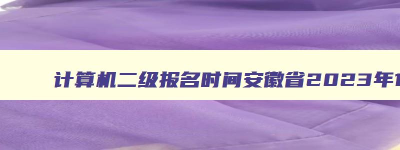 计算机二级报名时间安徽省2023年12月（计算机二级报名时间2023年下半年安徽）