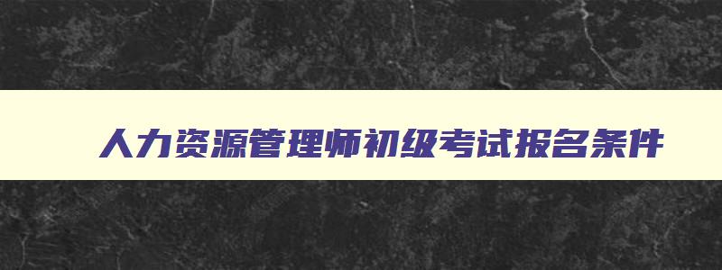 人力资源管理师初级考试报名条件,人力资源管理师初级报名时间和考试时间一样吗