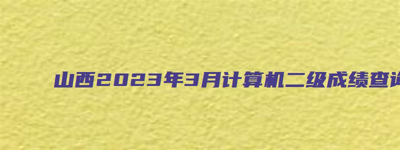 山西2023年3月计算机二级成绩查询时间预测：5月中上旬（山西2023年3月计算机二级成绩查询）