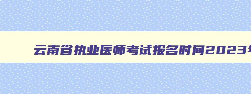 云南省执业医师考试报名时间2023年,云南省2023执业医师考试公告查询