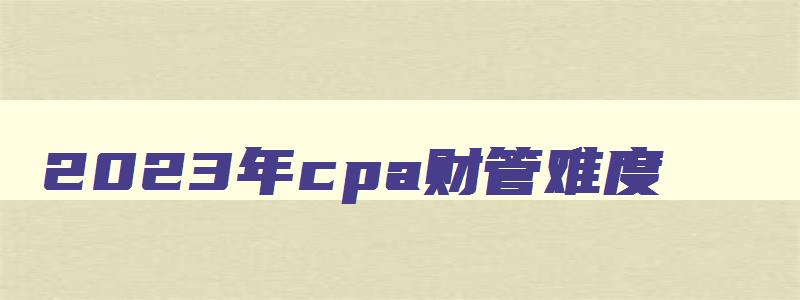 2023年cpa财管难度,2023年cpa财管和2023年变化大吗