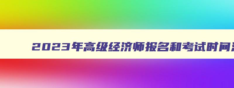 2023年高级经济师报名和考试时间江苏省,2023年高级经济师报名和考试时间