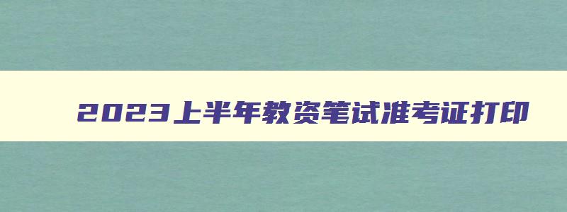 2023上半年教资笔试准考证打印,2023年上半年教资准考证打印入口