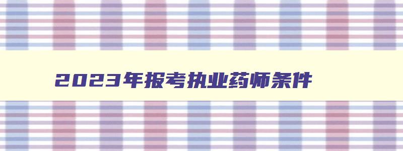 2023年报考执业药师条件,报考2023年执业药师考试年限要求