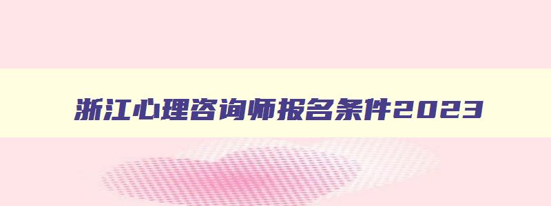 浙江心理咨询师报名条件2023,浙江省心理咨询师报名