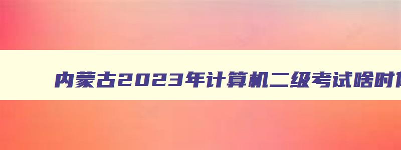 内蒙古2023年计算机二级考试啥时候报名,现在内蒙古计算机二级报的是几月份的