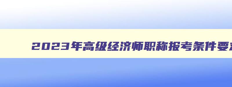 2023年高级经济师职称报考条件要求及要求,2023年高级经济师职称报考条件要求