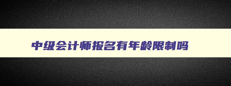 中级会计师报名有年龄限制吗,中级会计报名年龄要求