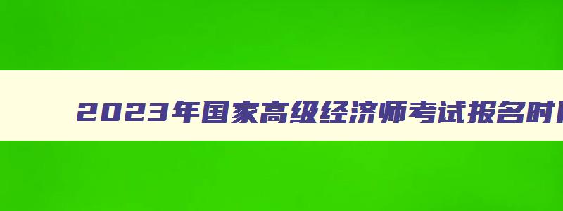 2023年国家高级经济师考试报名时间预测将在4月初（2023年全国高级经济师考试时间）