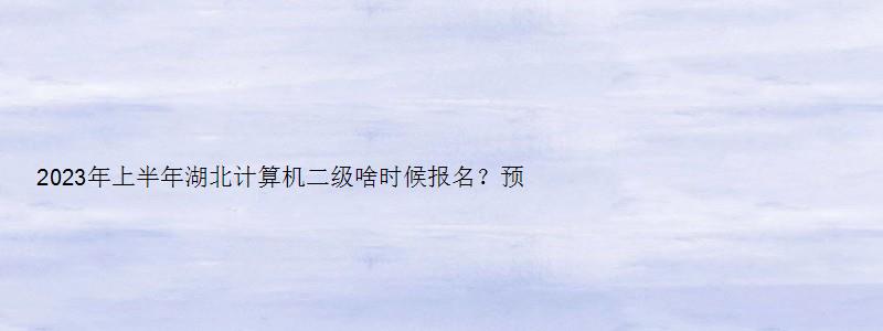 2023年上半年湖北计算机二级啥时候报名？预计在2月中下旬（湖北省2023计算机二级3月报名时间）