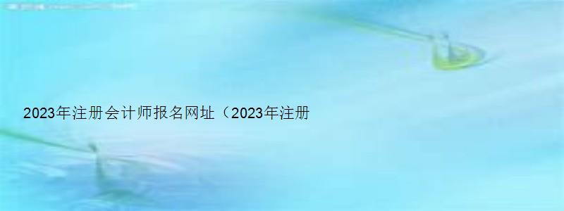 2023年注册会计师报名网址（2023年注册会计师报名网址是什么）