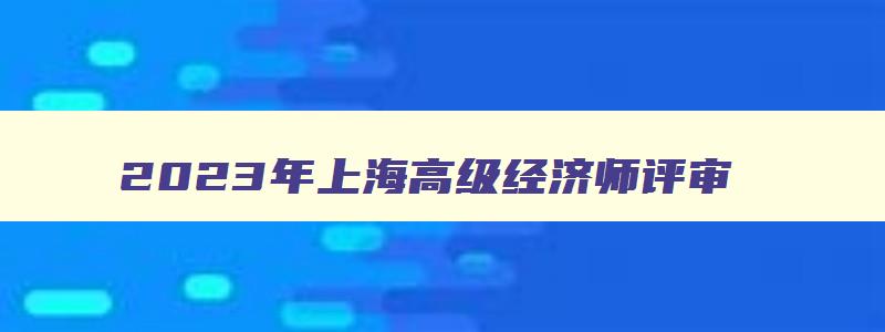 2023年上海高级经济师评审,上海高级经济师成绩查询