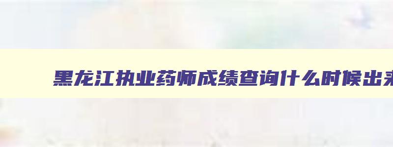 黑龙江执业药师成绩查询什么时候出来,黑龙江执业药师成绩查询时间