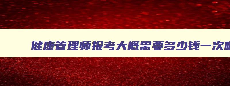 健康管理师报考大概需要多少钱一次呢,健康管理师报考大概需要多少钱一次