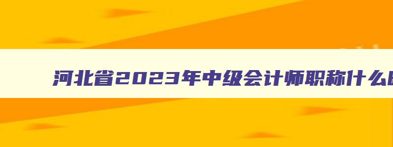 河北省2023年中级会计师职称什么时间报名,河北会计中级职称2023年报名时间