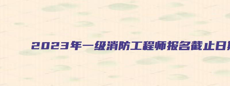 2023年一级消防工程师报名截止日期（2023年一级消防工程师报名截止日期是多少）