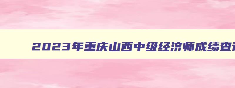 2023年重庆山西中级经济师成绩查询时间