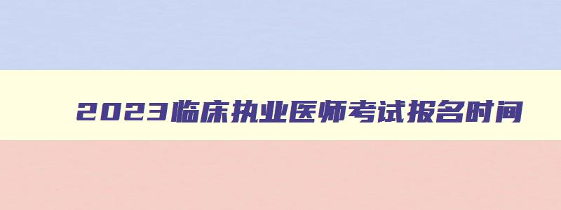 2023临床执业医师考试报名时间,2023年临床执业医师考试报名时间