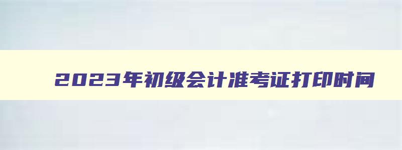 2023年初级会计准考证打印时间,2921年初级会计准考证打印时间