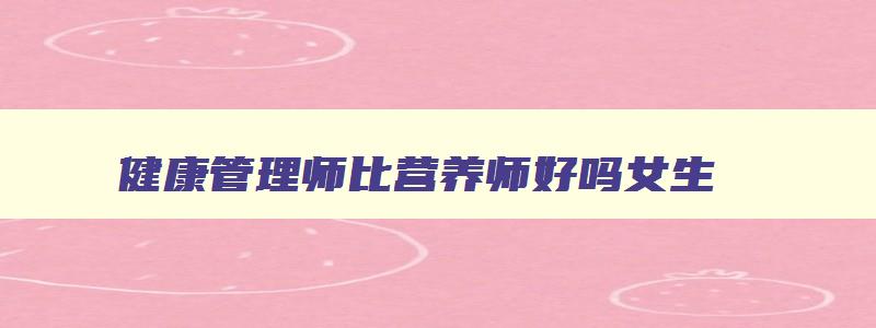 健康管理师比营养师好吗女生,健康管理师比营养师好吗