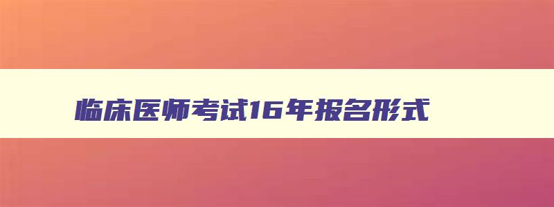 临床医师考试16年报名形式,2023临床医师资格证考试网上报名