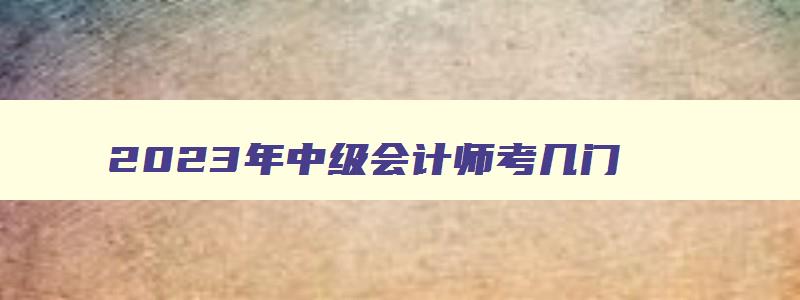 2023年中级会计师考几门,22年中级会计师考几门