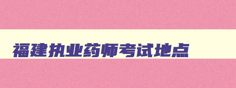 福建执业药师考试地点,2023年福建执业药师报名时间