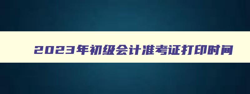 2023年初级会计准考证打印时间