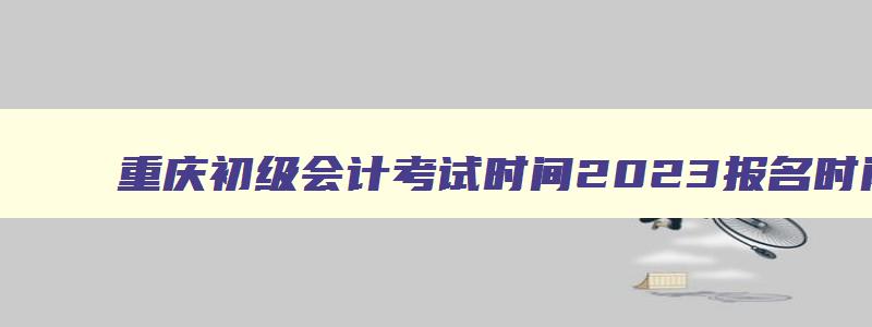 重庆初级会计考试时间2023报名时间