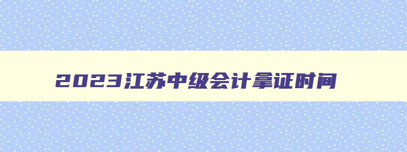 2023江苏中级会计拿证时间,2023年中级会计证报考条件学历有要求吗江苏