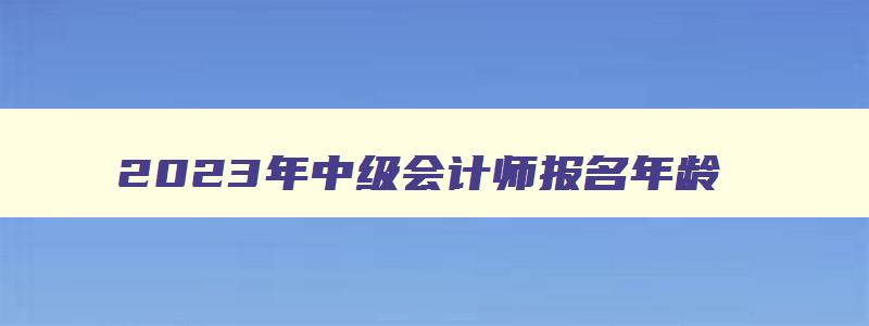 2023年中级会计师报名年龄,2023年中级会计师考试有年龄限制吗请问