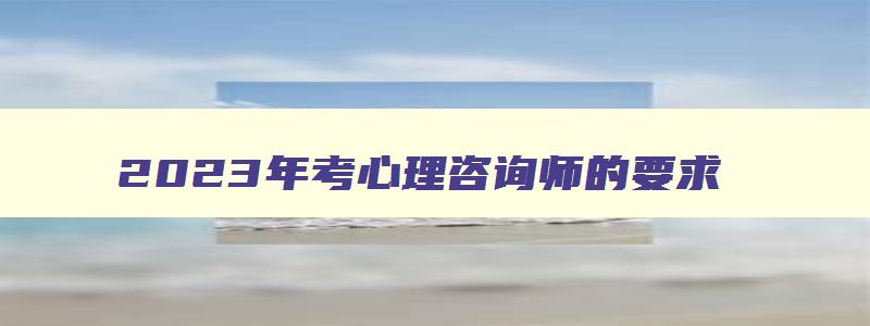 2023年考心理咨询师的要求,考心理咨询师资格证有什么要求2023