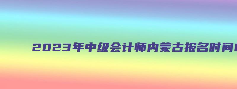 2023年中级会计师内蒙古报名时间6月20日-7月10日（内蒙古中级会计考试时间）