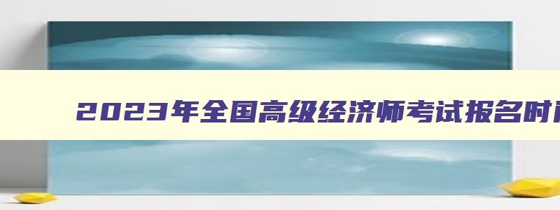 2023年全国高级经济师考试报名时间,2023年全国高级经济师报名官网