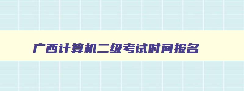 广西计算机二级考试时间报名,广西今年计算机二级报名时间